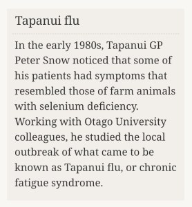 Screenshot showing the two-sentence history of Tapanui 'Flu as it appears in Te Ara - The Encyclopedia of New Zealand. It states "In the early 1980s, Tapanui GP Peter Snow noticed that some of his patients had symptoms that resembled those of farm animals with selenium deficiency. Working with Otago University colleagues, he studied the local outbreak of what came to be known as Tapanui flu, or chronic fatigue syndrome."